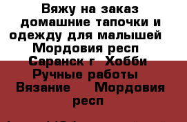 Вяжу на заказ домашние тапочки и одежду для малышей - Мордовия респ., Саранск г. Хобби. Ручные работы » Вязание   . Мордовия респ.